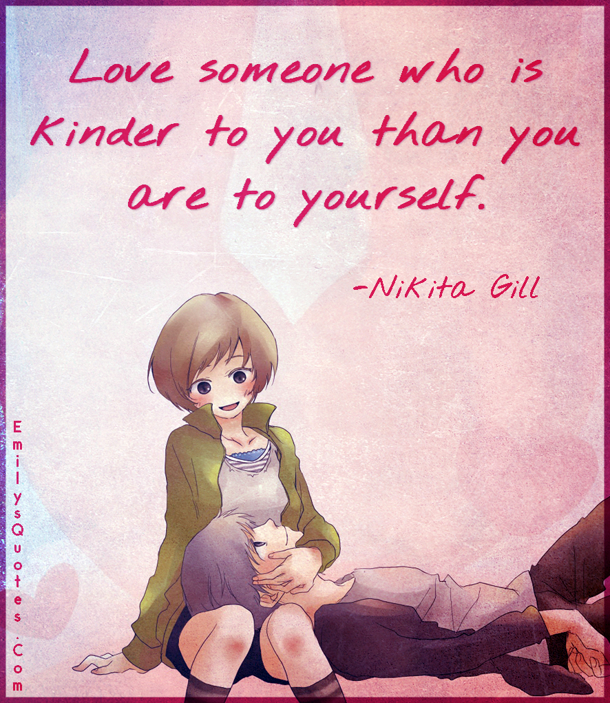 Love someone who is kinder to you than you are to yourself