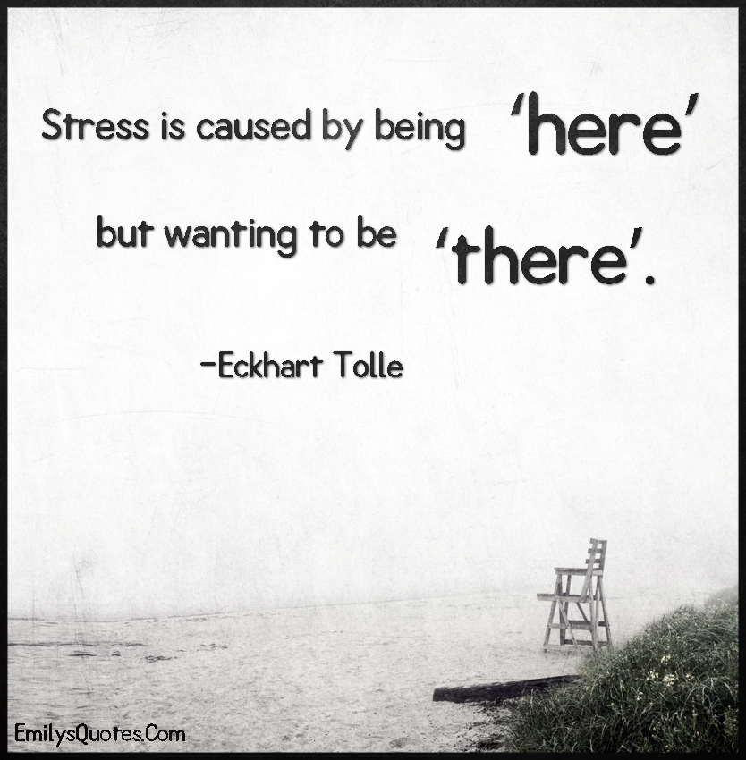 Stress is caused by being ‘here’ but wanting to be ‘there’.