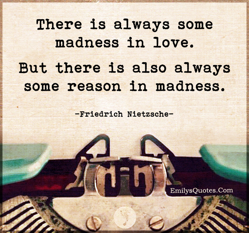 There is always some madness in love. But there is also always some reason in madness