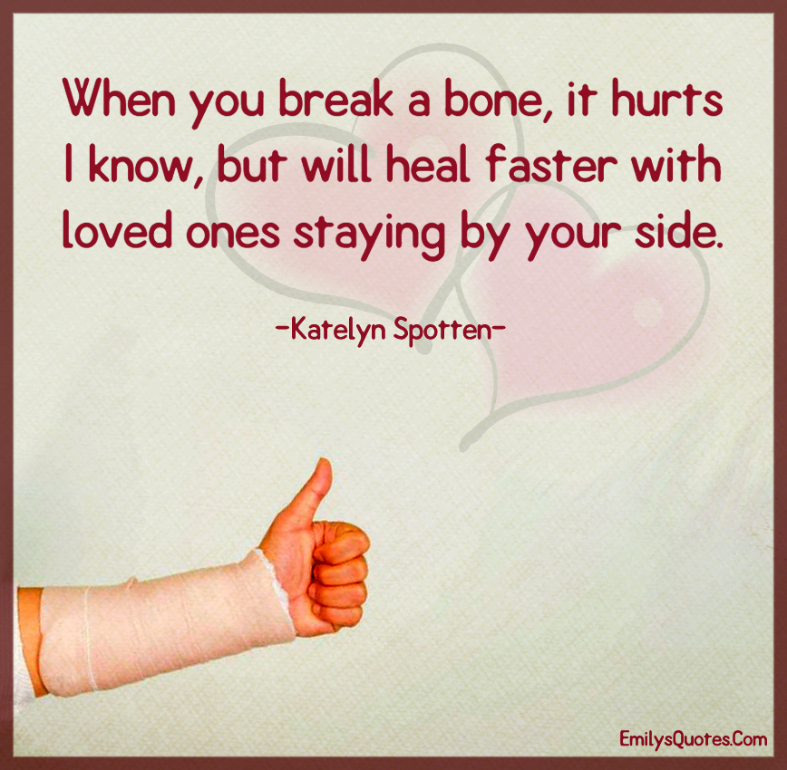 When you break a bone, it hurts I know, but will heal faster with loved ones
