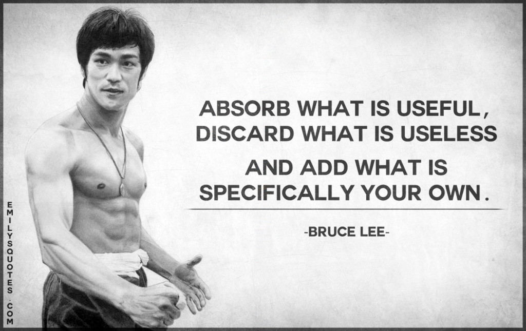 Absorb what is useful, discard what is useless and add what is specifically your own.