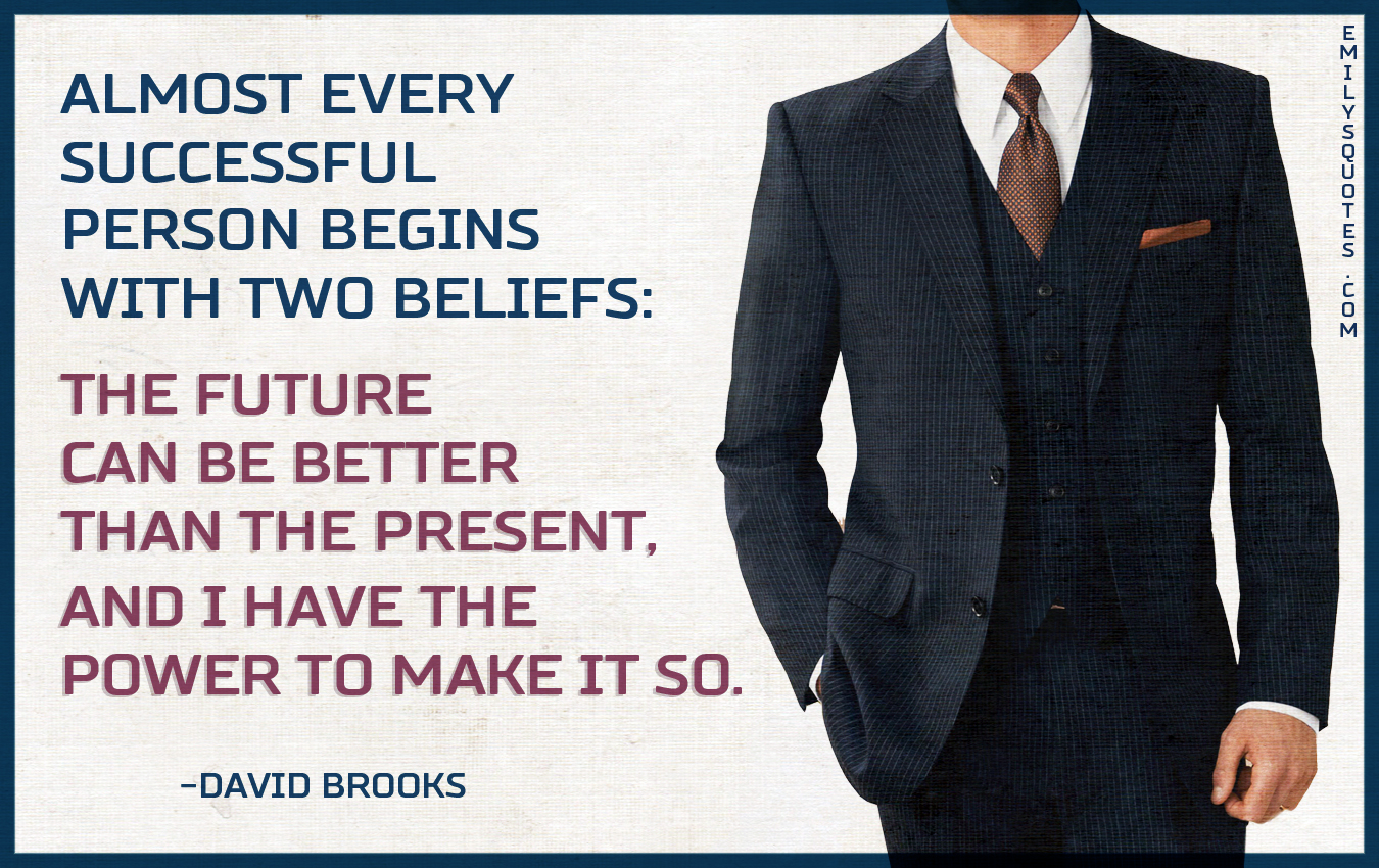 Almost every successful person begins with two beliefs: the future can be better than the present