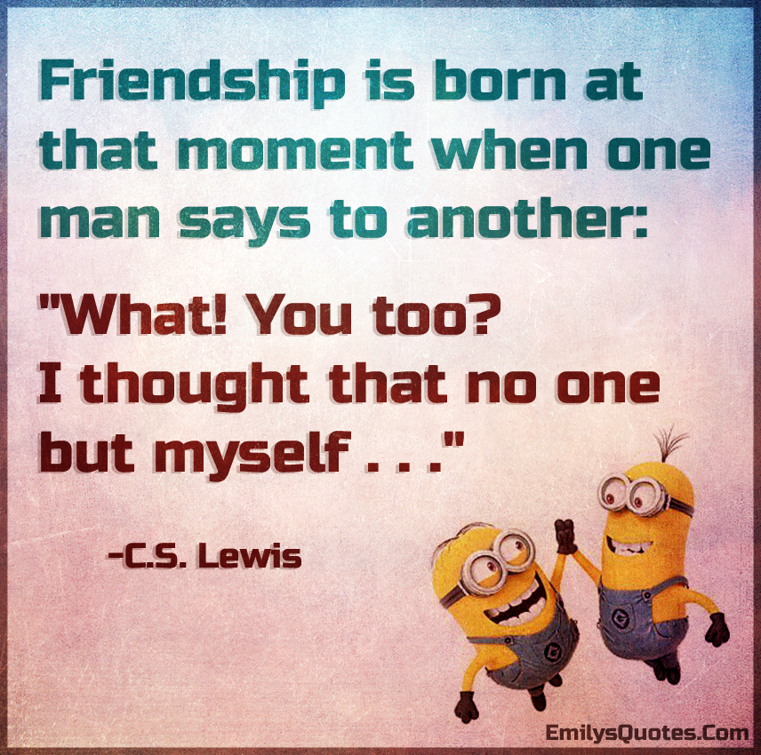 Friendship is born at that moment when one man says to another: