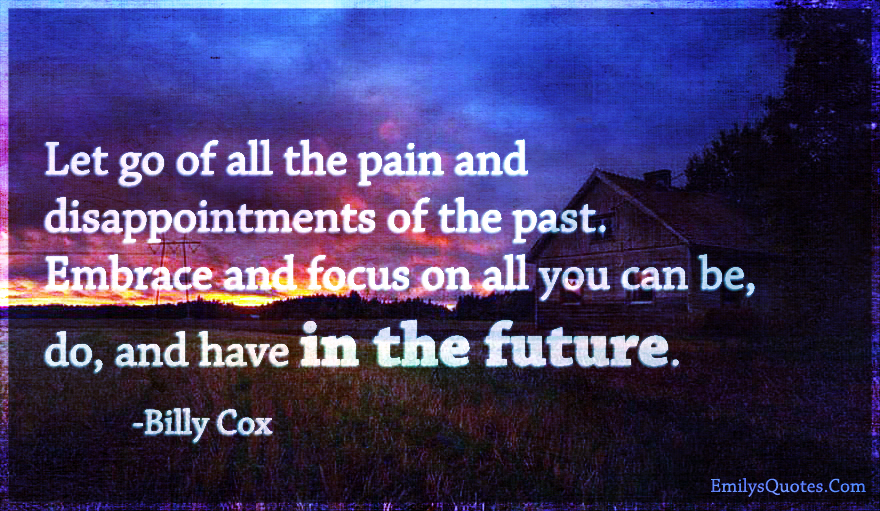 Let go of all the pain and disappointments of the past. Embrace and focus