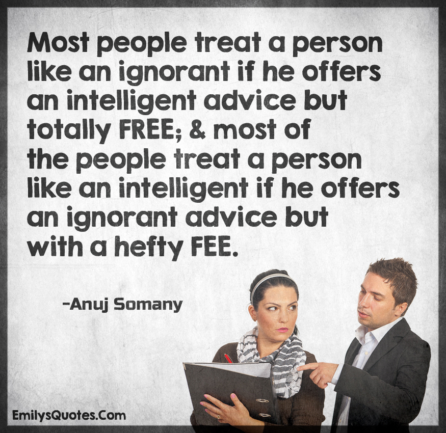 Most people treat a person like an ignorant if he offers an intelligent advice but