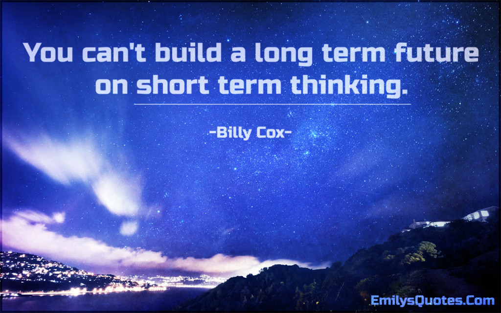 You can't build a long term future on short term thinking.