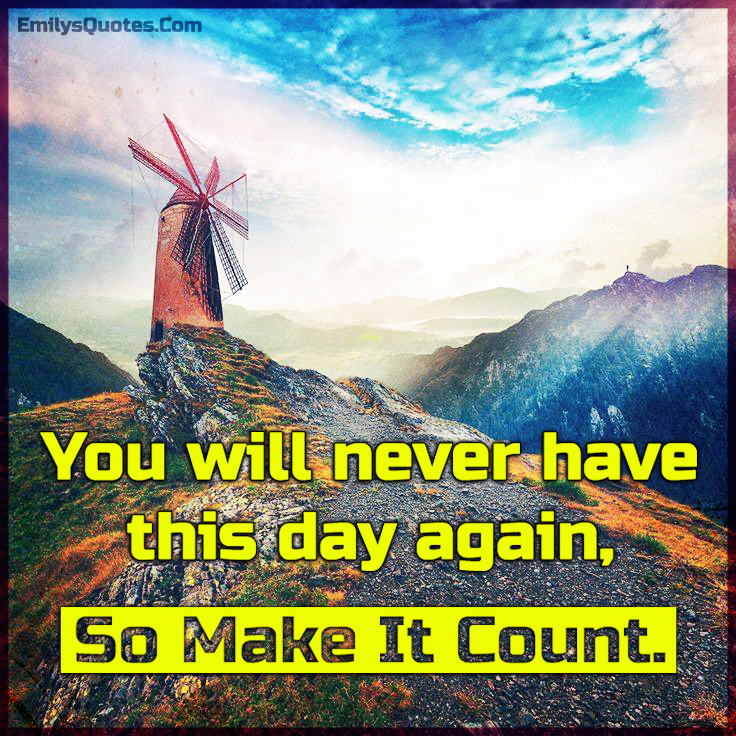 You will never have this day again, so make it count