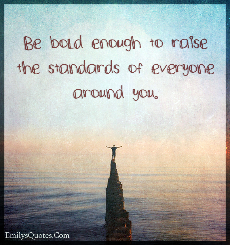 Be bold enough to raise the standards of everyone around you