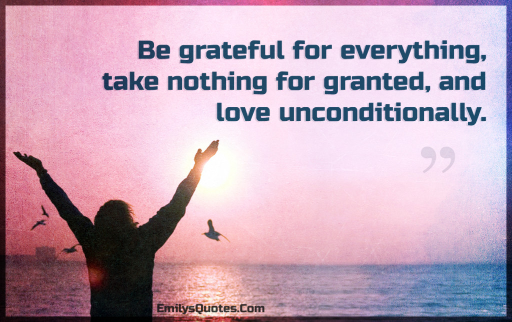 Be grateful for everything, take nothing for granted, and love unconditionally.