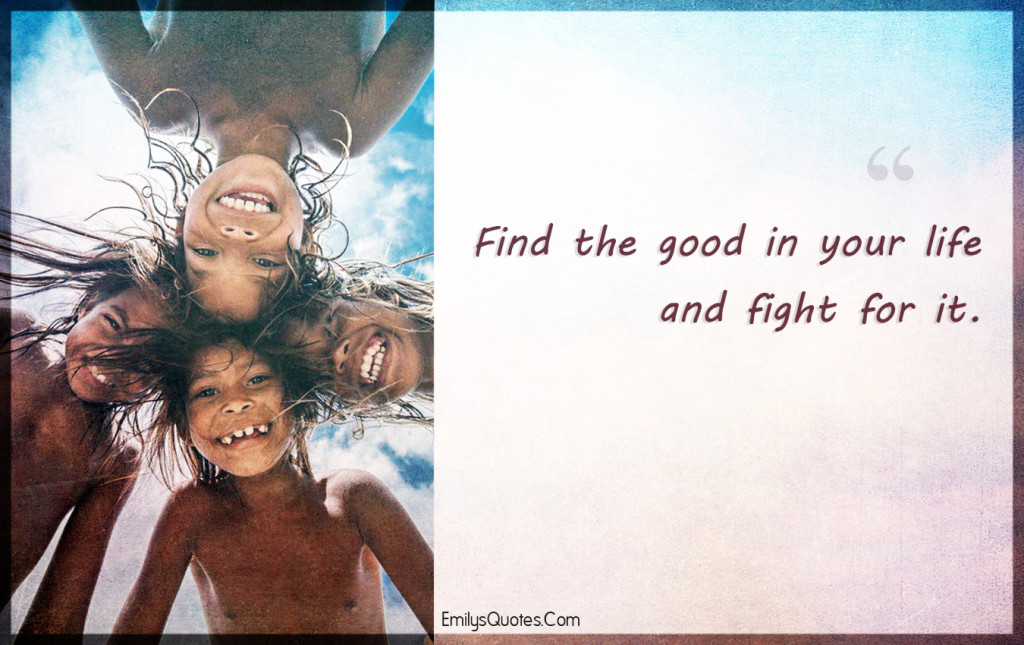 Find the good in your life and fight for it.