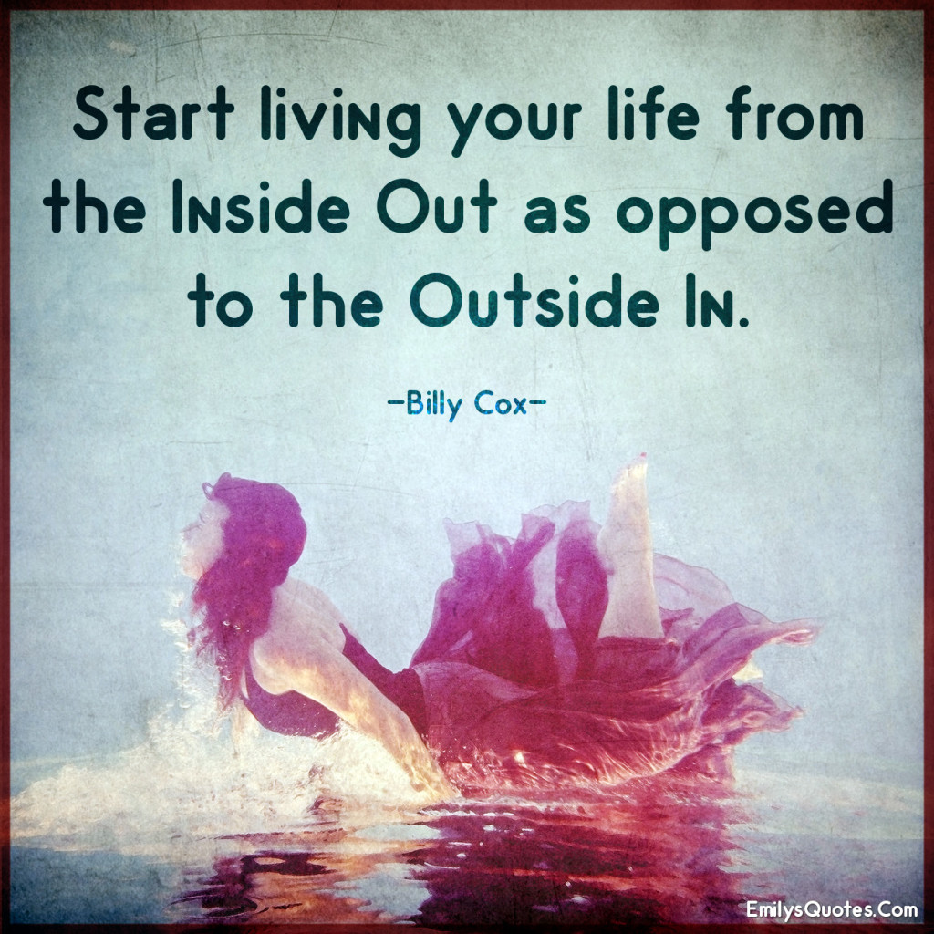 Start living your life from the inside out as opposed to the outside in.