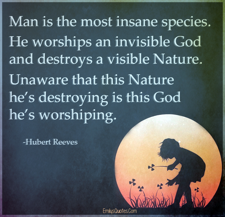 Man is the most insane species. He worships an invisible God and destroys