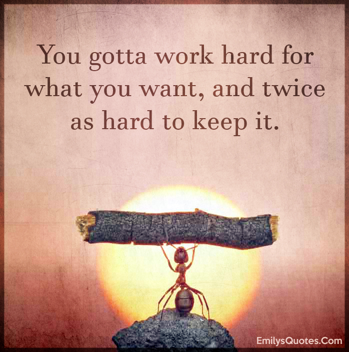 You gotta work hard for what you want, and twice as hard to keep it ...