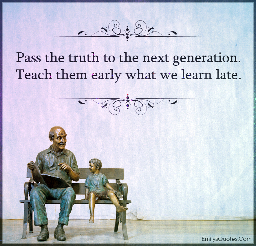 Pass the truth to the next generation. Teach them early what we learn late