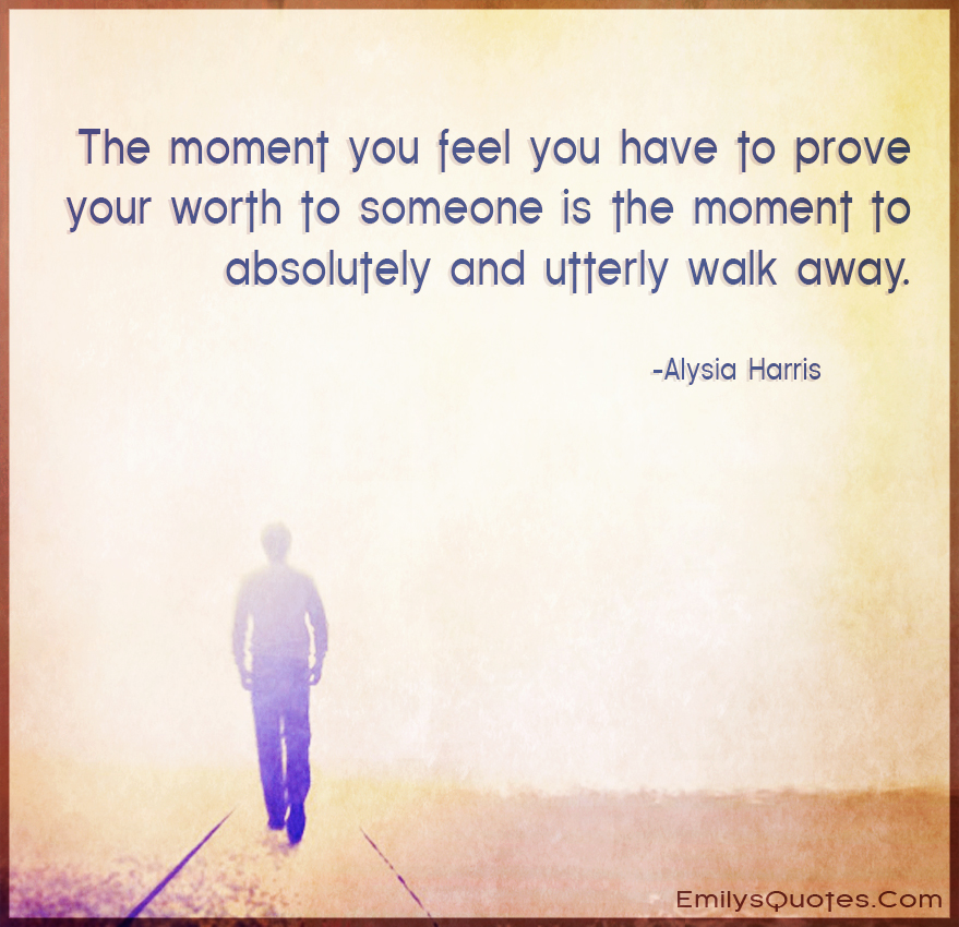 The moment you feel you have to prove your worth to someone is the moment to absolutely