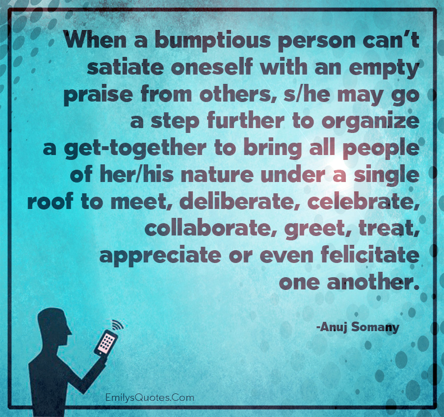 When a bumptious person can’t satiate oneself with an empty praise from others, s/he may go