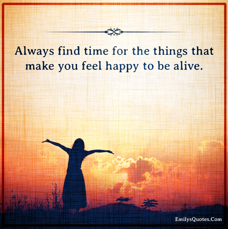 Always find time for the things that make you feel happy to be alive ...