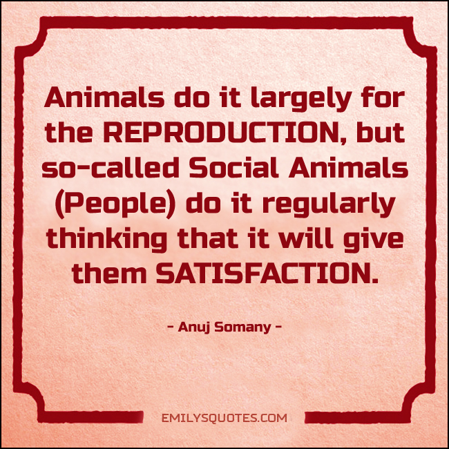 Animals do it largely for the REPRODUCTION, but so-called Social Animals (People) do