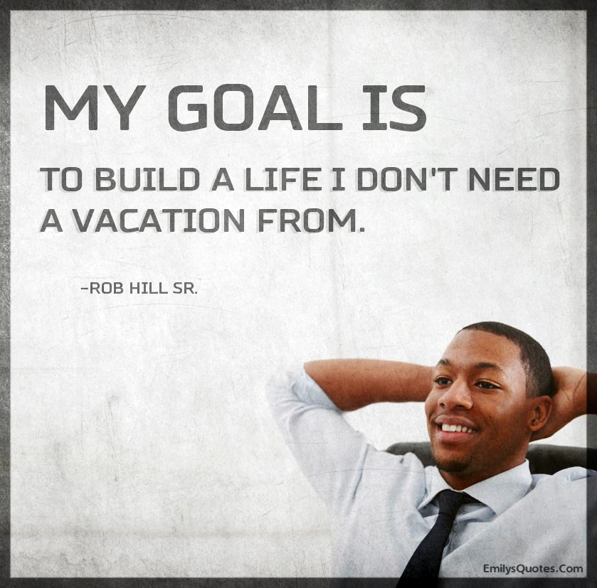 My goal is to build a life I don’t need a vacation from