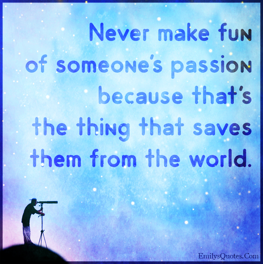Never make fun of someone’s passion because that’s the thing that saves them