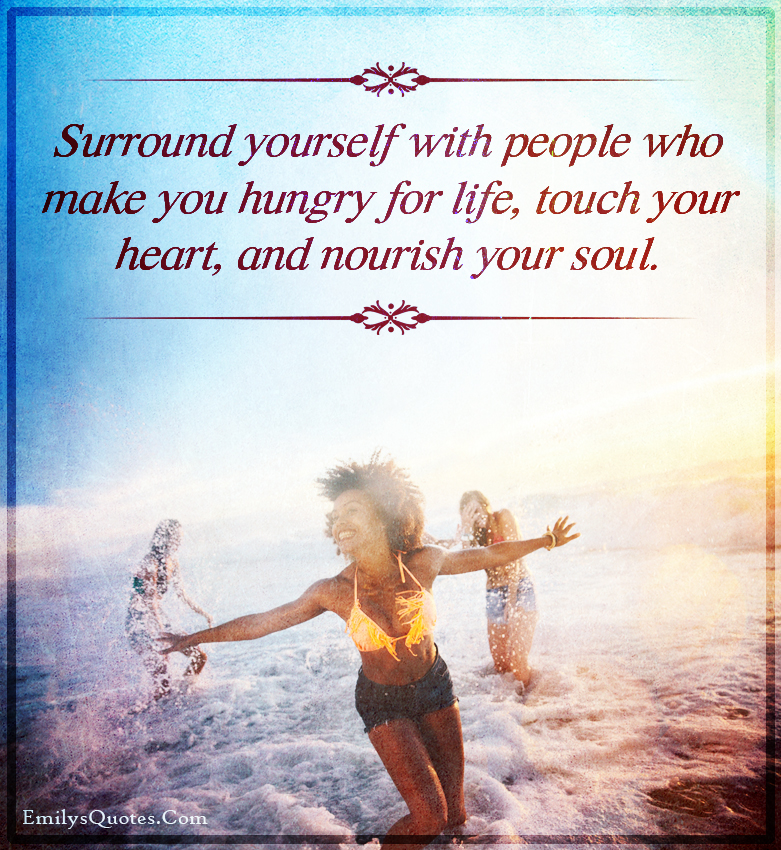 Surround yourself with people who make you hungry for life, touch your heart