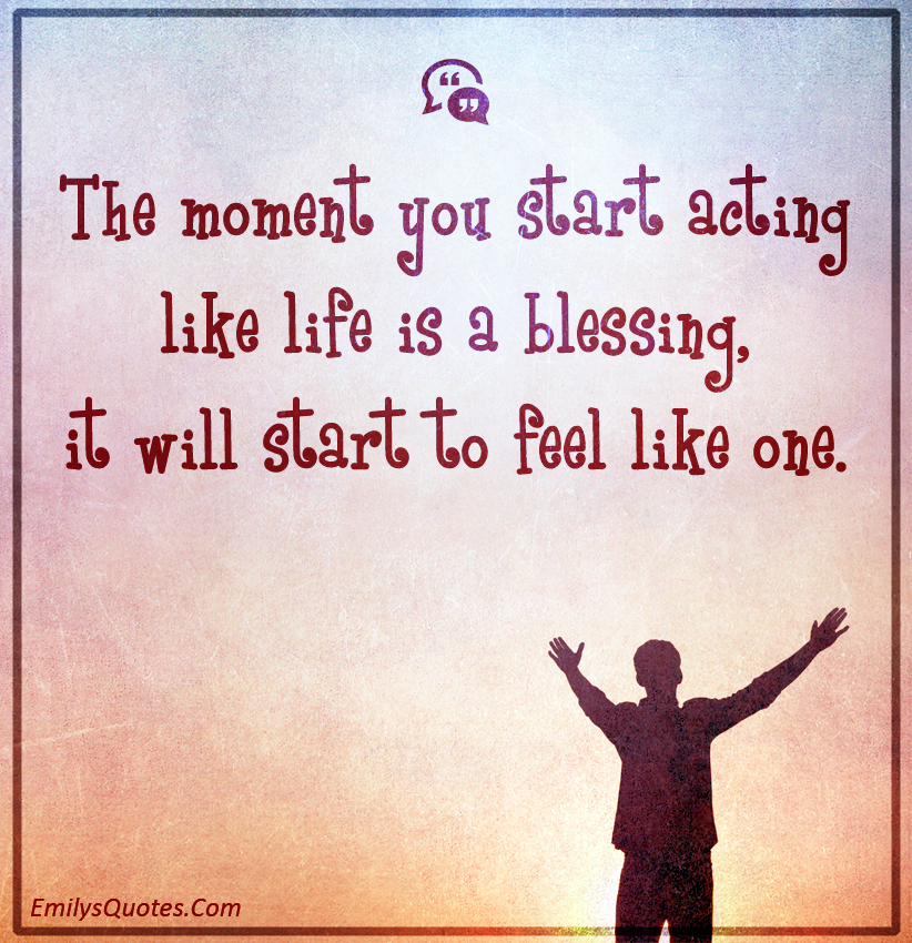 The moment you start acting like life is a blessing, it will start to feel like one