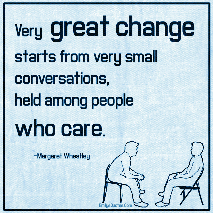 Very great change starts from very small conversations, held among people who care