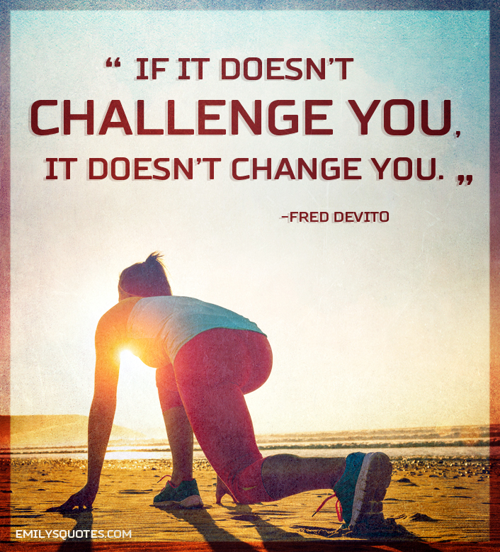 If it doesn’t challenge you, it doesn’t change you