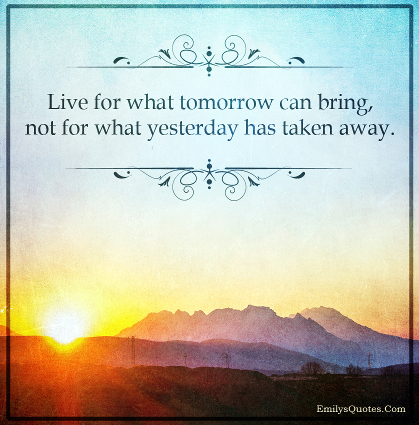 Live for what tomorrow can bring, not for what yesterday has taken away