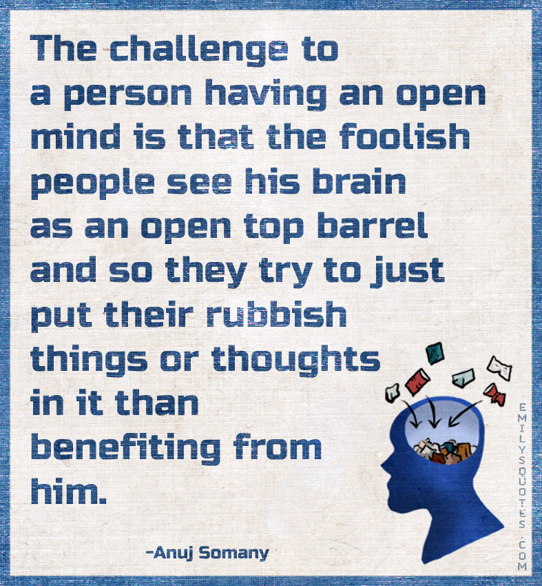 The challenge to a person having an open mind is that the foolish people see
