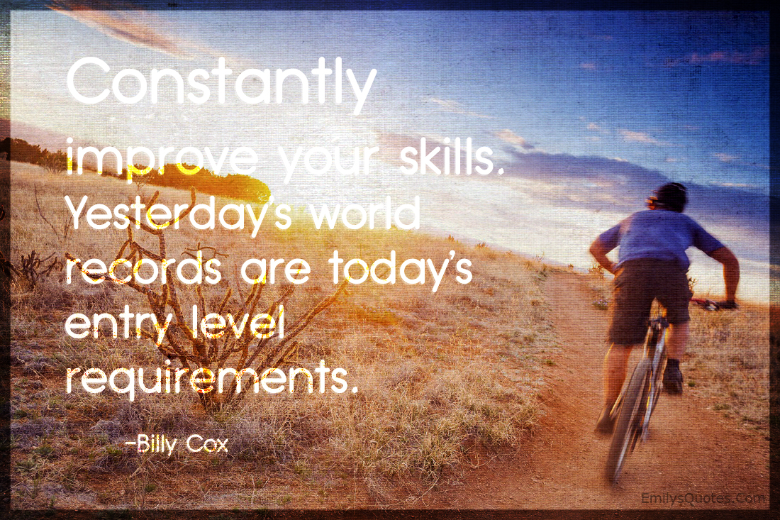 Constantly improve your skills. Yesterday’s world records are today’s entry level requirements