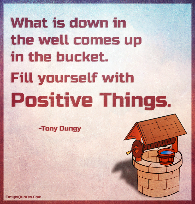 What is down in the well comes up in the bucket. Fill yourself with positive things