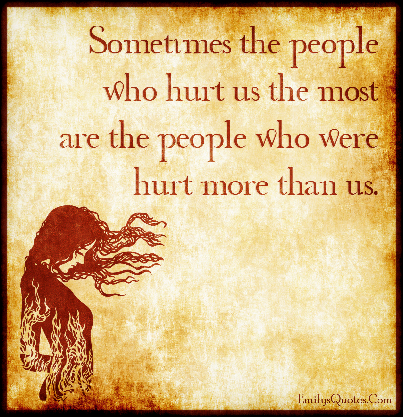 Sometimes the people who hurt us the most are the people who were hurt more than us