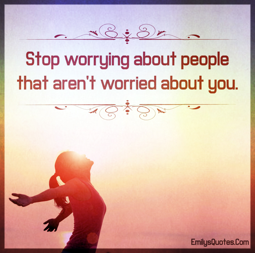 Stop worrying about people that aren’t worried about you