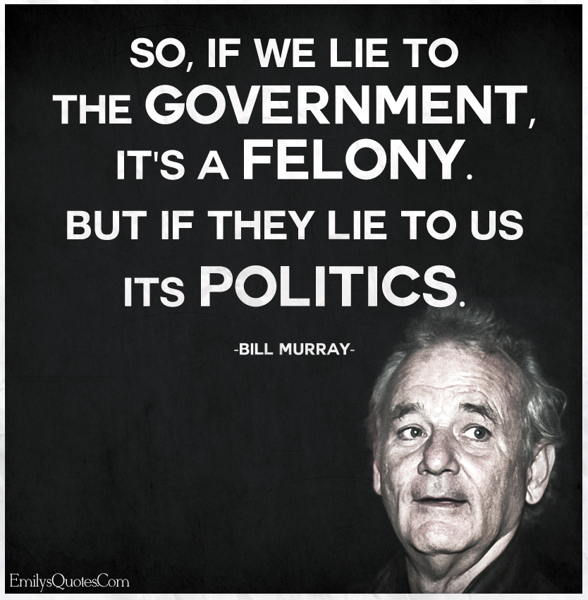 So, if we lie to the government, it’s a felony. But if they lie to us its politics