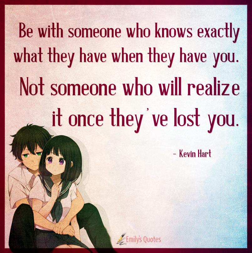 Be with someone who knows exactly what they have when they have you. Not someone