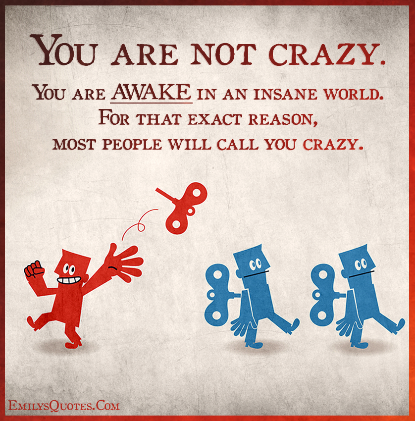 You are not crazy. You are AWAKE in an insane world. For that exact reason, most people