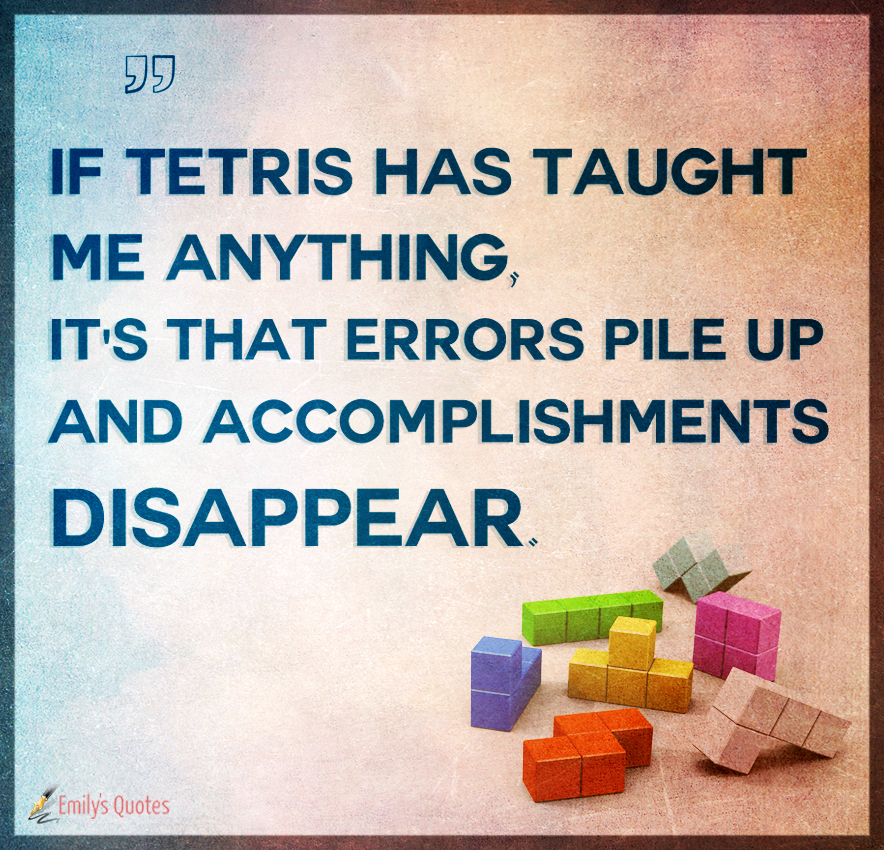 If Tetris has taught me anything, it’s that errors pile up and accomplishments disappear