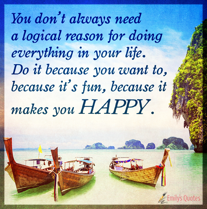 You don’t always need a logical reason for doing everything in your life. Do it