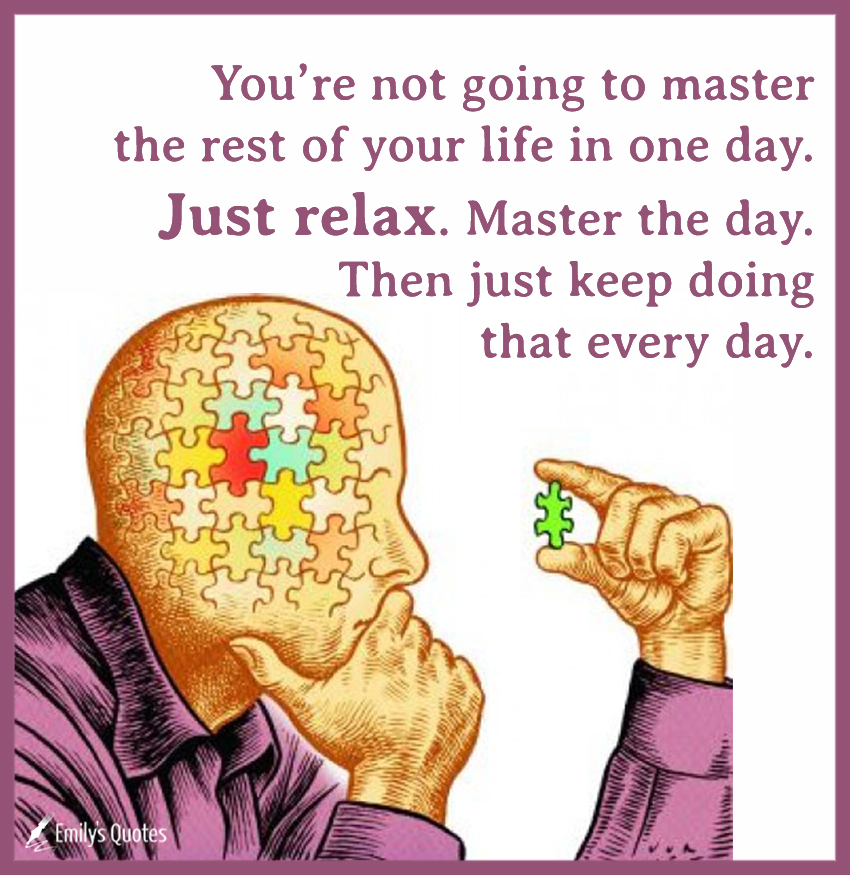 You’re not going to master the rest of your life in one day. Just relax. Master the day