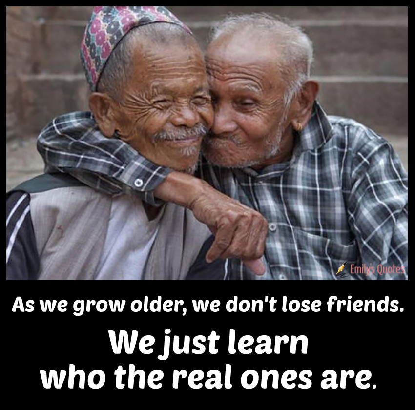 As we grow older, we don’t lose friends. We just learn who the real ones are