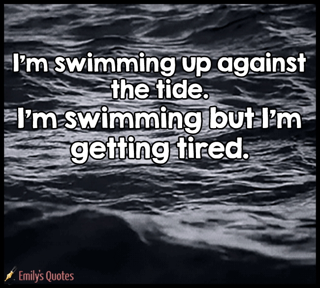I’m swimming up against the tide. I’m swimming but I’m getting tired