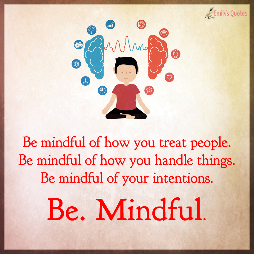 Be mindful of how you treat people.  Be mindful of how you handle things