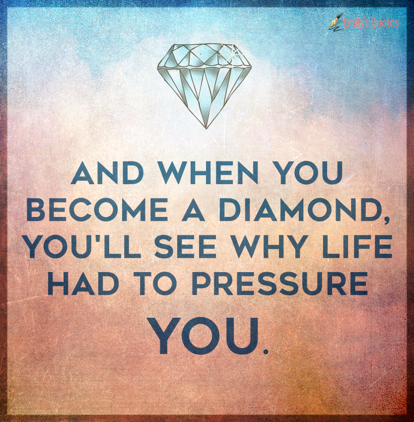 And when you become a diamond, you’ll see why life had to pressure you