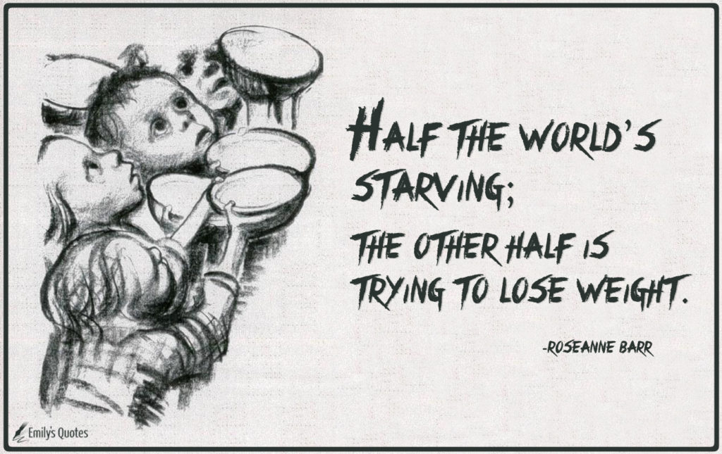Half the world’s starving; the other half is trying to lose weight.