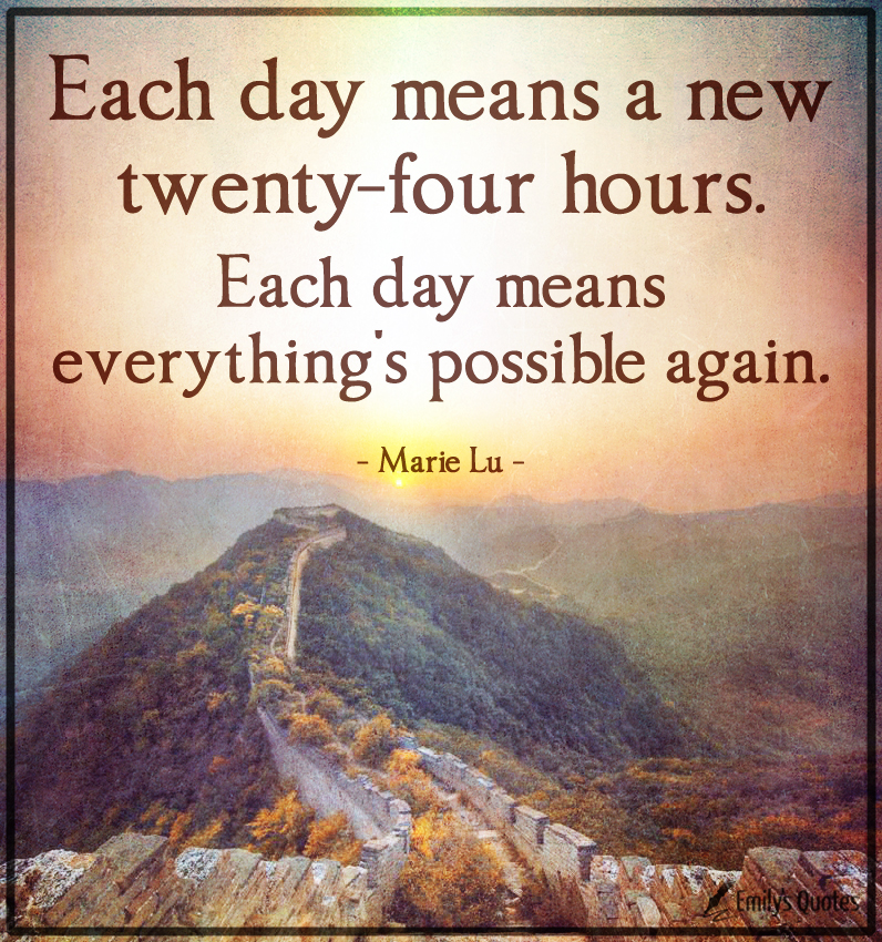 Each day means a new twenty-four hours. Each day means everything’s possible again