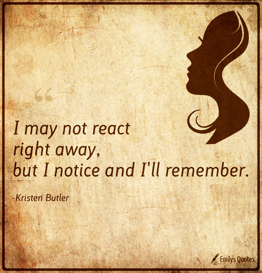 I may not react right away, but I notice and I’ll remember