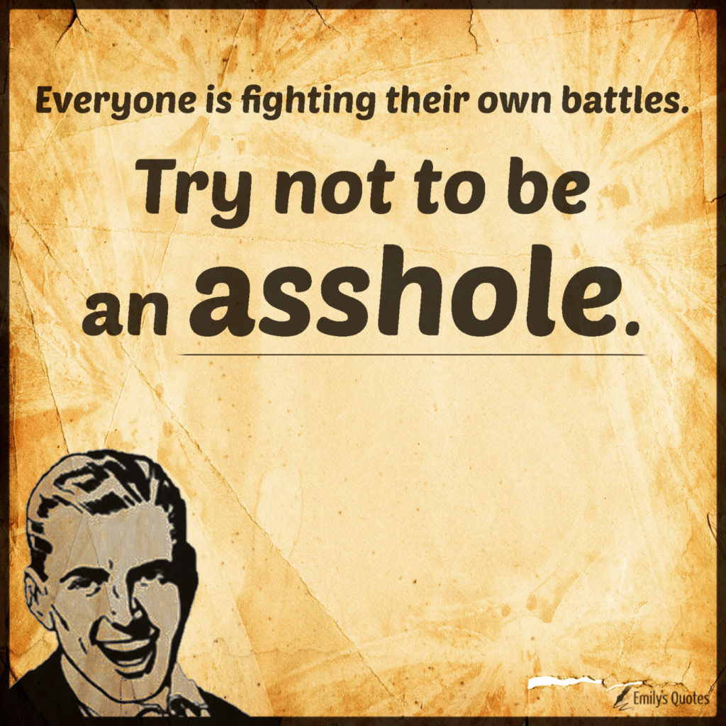 Everyone is fighting their own battles. Try not to be an asshole.