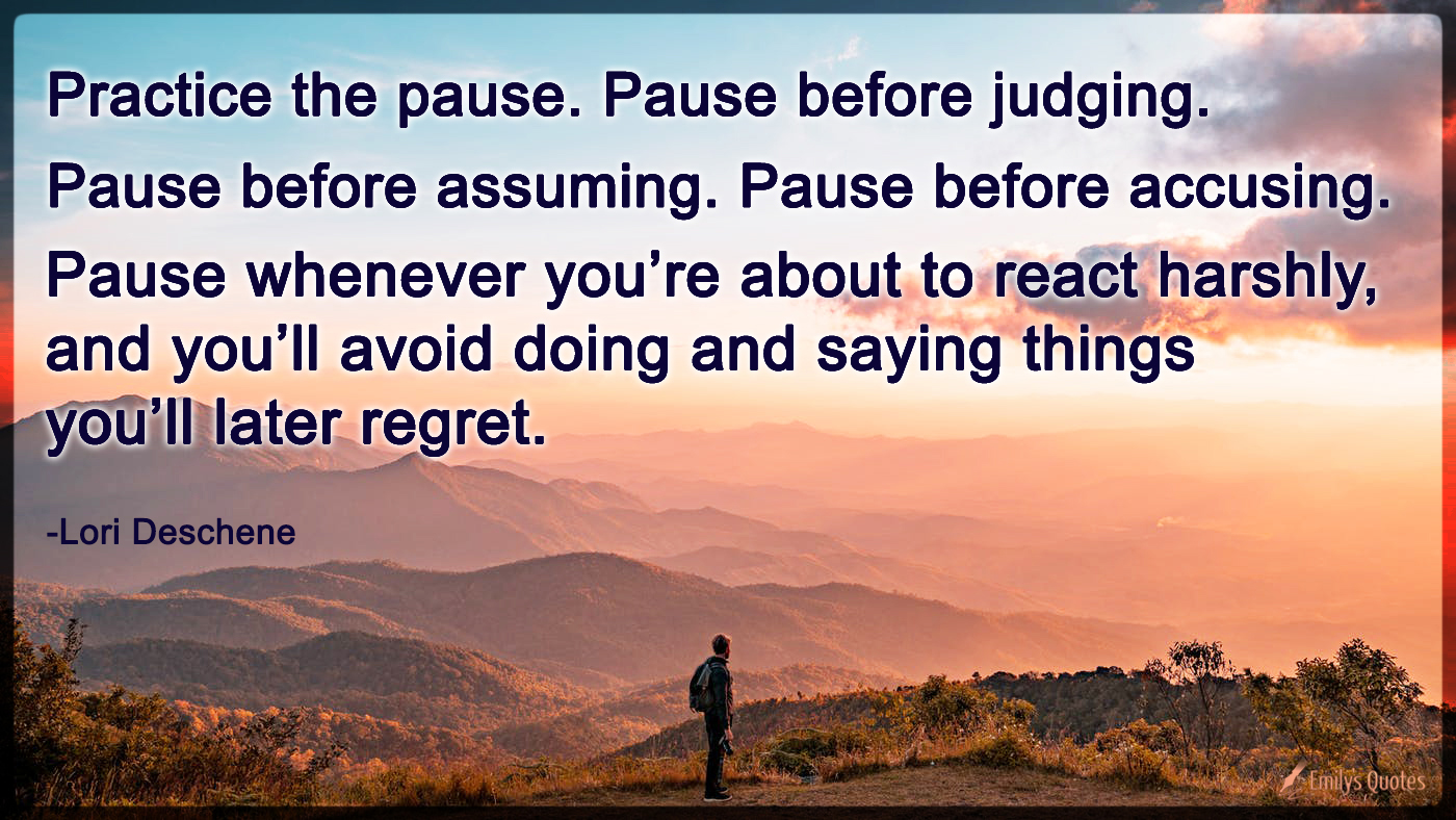 Practice the pause. Pause before judging. Pause before assuming. Pause before