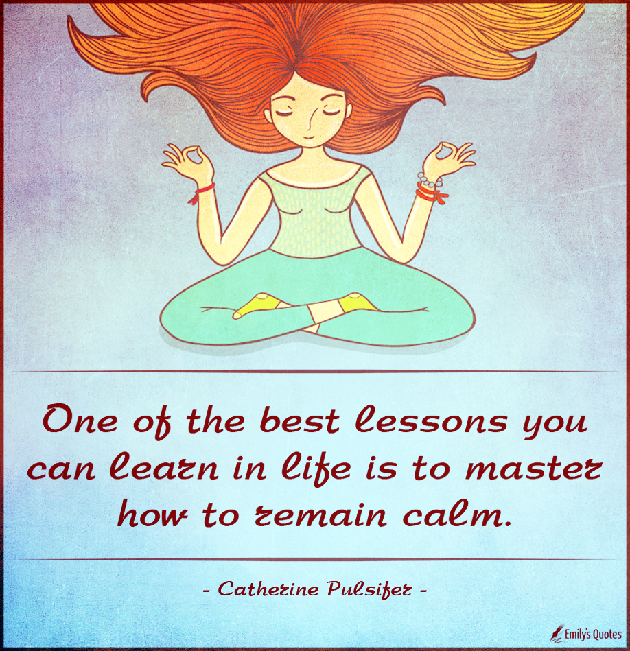 One of the best lessons you can learn in life is to master how to remain calm
